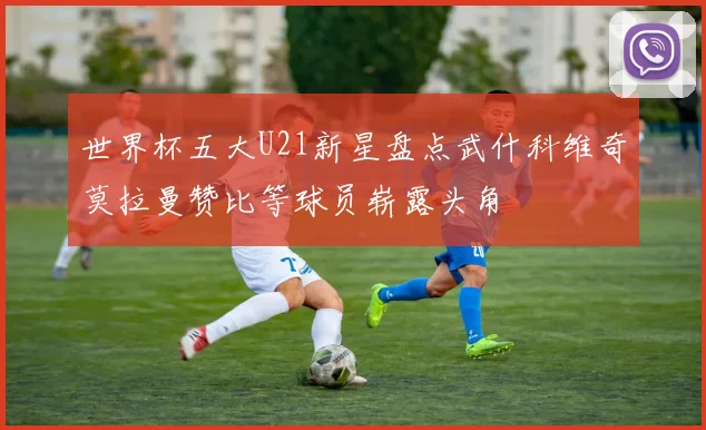 世界杯五大U21新星盘点武什科维奇莫拉曼赞比等球员崭露头角