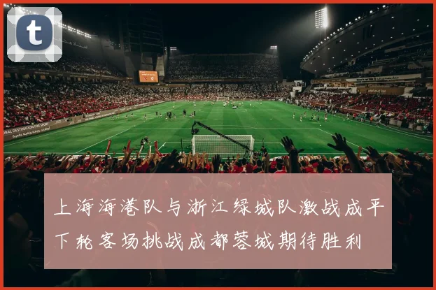 上海海港队与浙江绿城队激战成平下轮客场挑战成都蓉城期待胜利