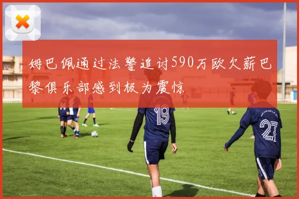 姆巴佩通过法警追讨590万欧欠薪巴黎俱乐部感到极为震惊