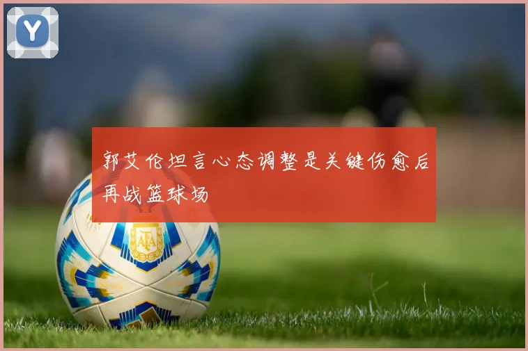 郭艾伦坦言心态调整是关键伤愈后再战篮球场