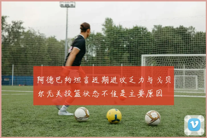 阿德巴约坦言近期进攻乏力与戈贝尔无关投篮状态不佳是主要原因