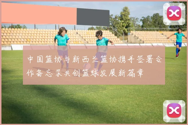 中国篮协与新西兰篮协携手签署合作备忘录共创篮球发展新篇章