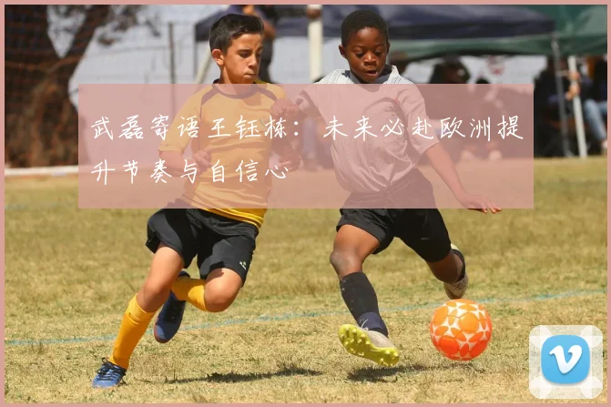 武磊寄语王钰栋：未来必赴欧洲提升节奏与自信心