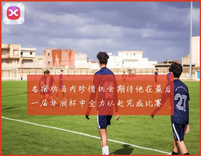 名宿劝马内珍惜机会期待他在最后一届非洲杯中全力以赴完成比赛