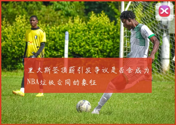 里夫斯签顶薪引发争议是否会成为NBA垃圾合同的象征