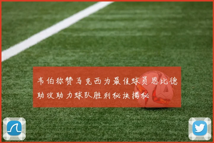 韦伯称赞马克西为最佳球员恩比德助攻助力球队胜利秘诀揭秘