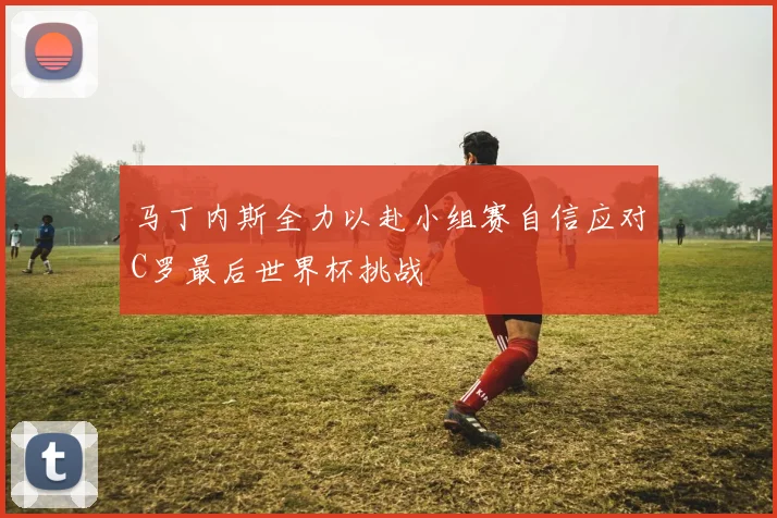 马丁内斯全力以赴小组赛自信应对C罗最后世界杯挑战