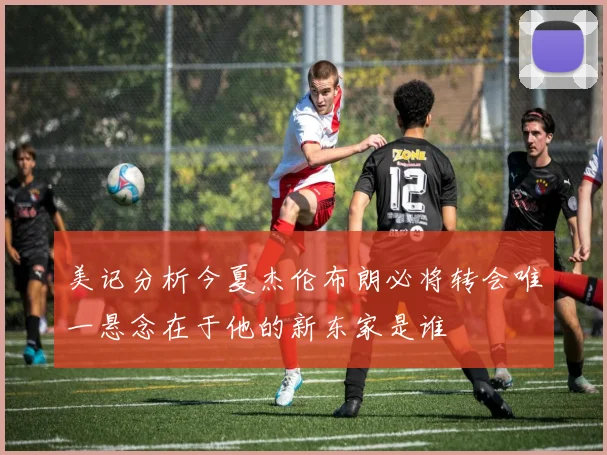 美记分析今夏杰伦布朗必将转会唯一悬念在于他的新东家是谁