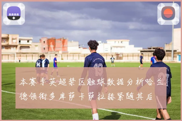 本赛季英超禁区触球数据分析哈兰德领衔多库萨卡萨拉赫紧随其后
