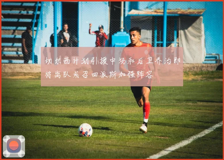切尔西计划引援中场和后卫乔治即将离队或召回派斯加强阵容