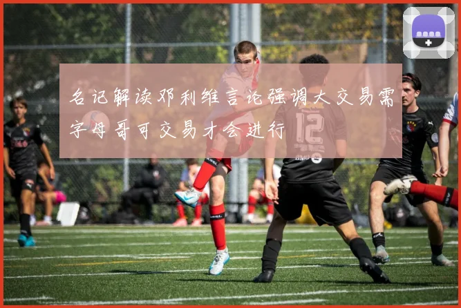 名记解读邓利维言论强调大交易需字母哥可交易才会进行