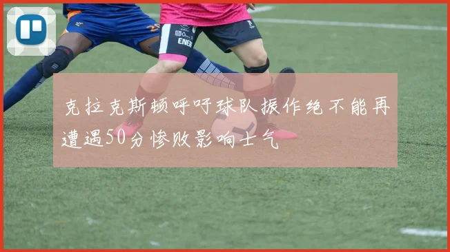 克拉克斯顿呼吁球队振作绝不能再遭遇50分惨败影响士气
