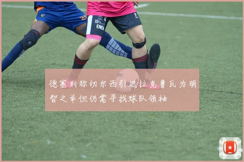 德塞利称切尔西引进拉克鲁瓦为明智之举但仍需寻找球队领袖