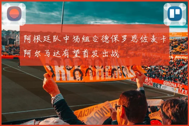 阿根廷队中场组合德保罗恩佐麦卡阿尔马达有望首发出战