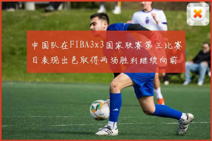 中国队在FIBA3x3国家联赛第三比赛日表现出色取得两场胜利继续向前迈进
