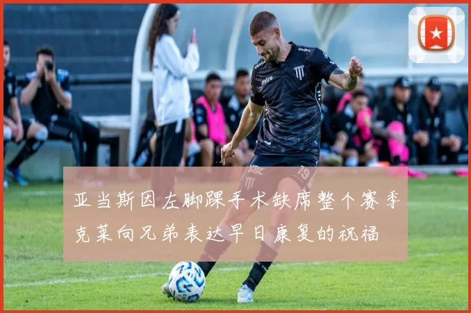亚当斯因左脚踝手术缺席整个赛季克莱向兄弟表达早日康复的祝福