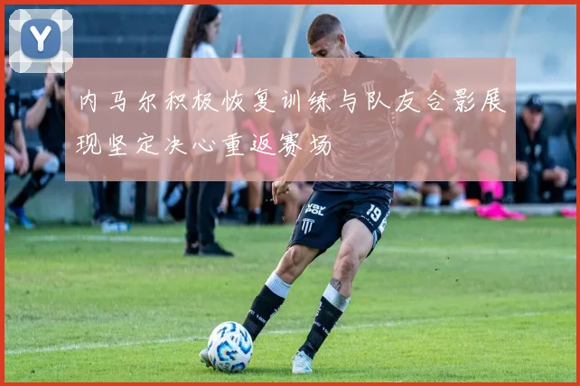 内马尔积极恢复训练与队友合影展现坚定决心重返赛场