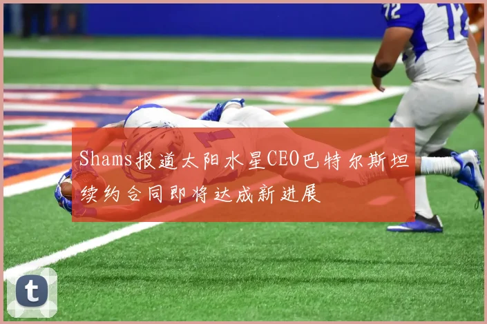 Shams报道太阳水星CEO巴特尔斯坦续约合同即将达成新进展