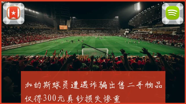 加的斯球员遭遇诈骗出售二手物品仅得300元真钞损失惨重