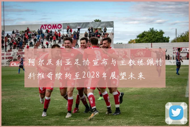 阿尔及利亚足协宣布与主教练佩特科维奇续约至2028年展望未来