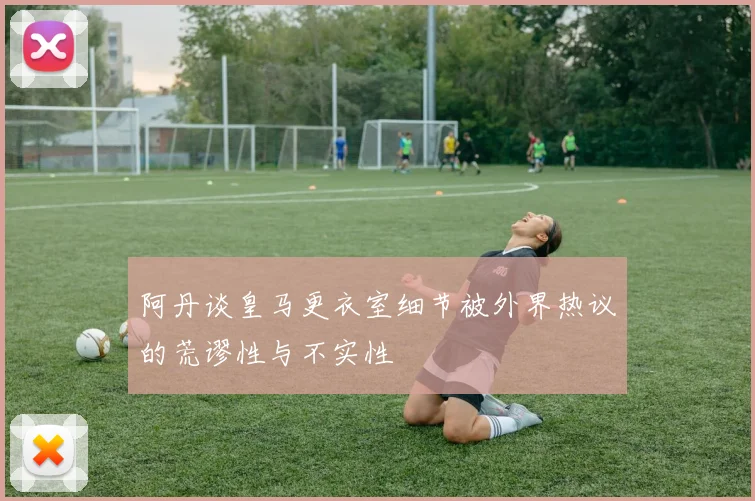 阿丹谈皇马更衣室细节被外界热议的荒谬性与不实性