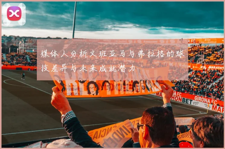 媒体人分析文班亚马与弗拉格的球技差异与未来成就潜力