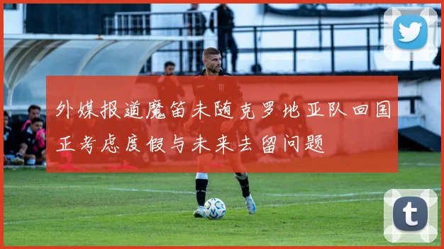 外媒报道魔笛未随克罗地亚队回国正考虑度假与未来去留问题