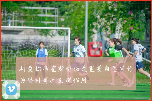 科曼称韦霍斯特仍是重要角色可作为替补奇兵发挥作用
